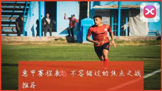 意甲赛程表：不容错过的焦点之战推荐