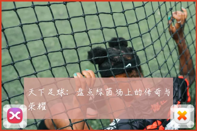 天下足球：盘点绿茵场上的传奇与荣耀