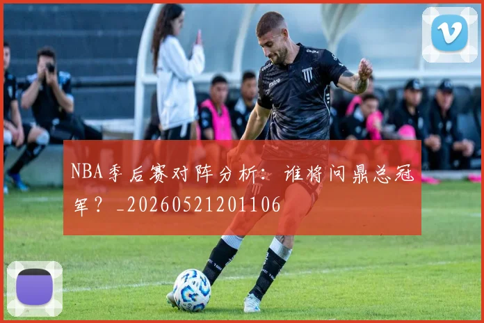 NBA季后赛对阵分析:谁将问鼎总冠军?_20260521201106