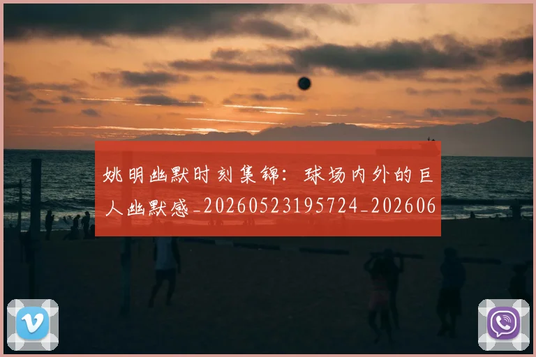 姚明幽默时刻集锦:球场内外的巨人幽默感_20260523195724_20260609132937