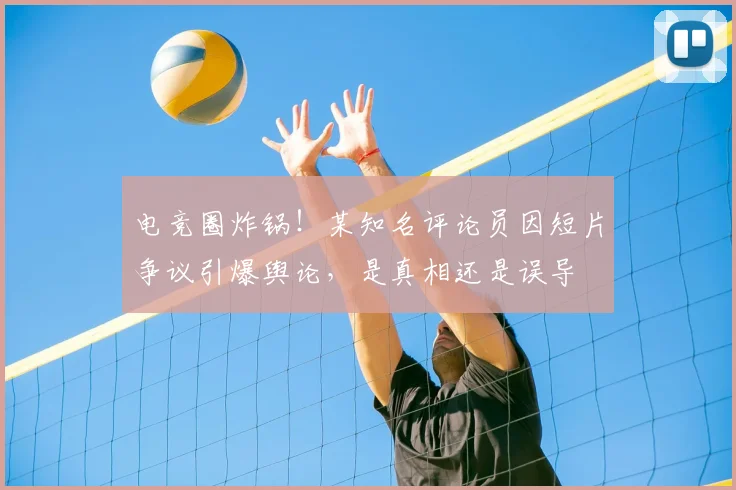 电竞圈炸锅！某知名评论员因短片争议引爆舆论，是真相还是误导