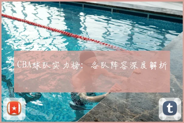CBA球队实力榜:各队阵容深度解析
