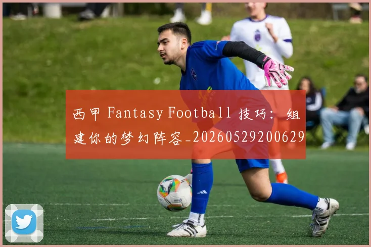 西甲 Fantasy Football 技巧：组建你的梦幻阵容_20260529200629
