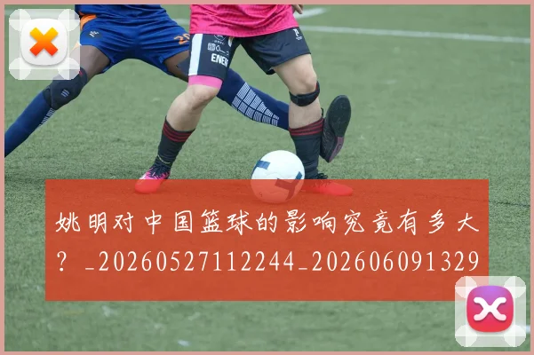姚明对中国篮球的影响究竟有多大?_20260527112244_20260609132934