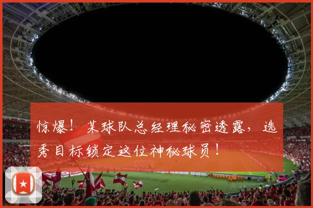 惊爆!某球队总经理秘密透露,选秀目标锁定这位神秘球员!