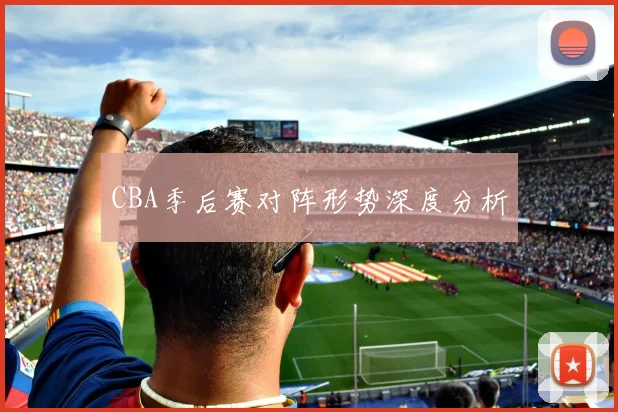 CBA季后赛对阵形势深度分析