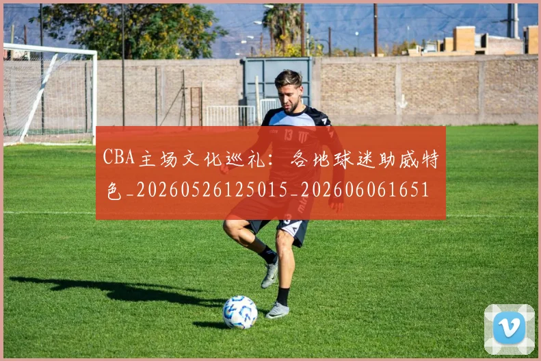 CBA主场文化巡礼:各地球迷助威特色_20260526125015_20260606165136