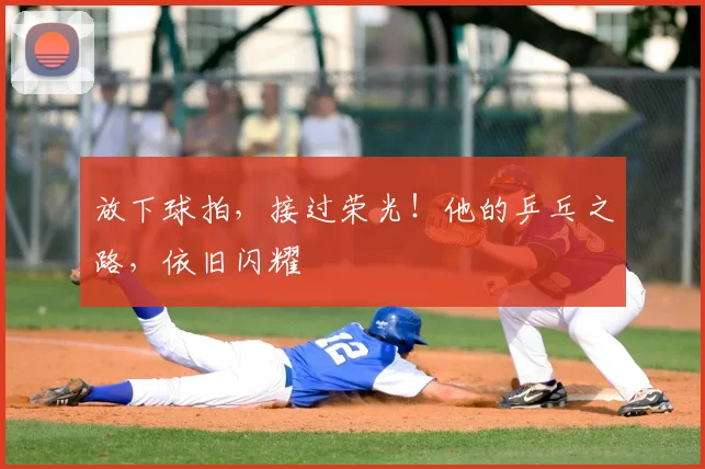 放下球拍,接过荣光!他的乒乓之路,依旧闪耀