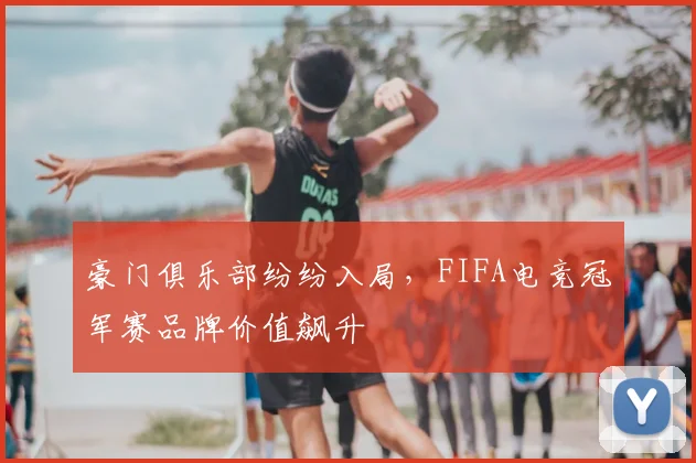 豪门俱乐部纷纷入局,FIFA电竞冠军赛品牌价值飙升