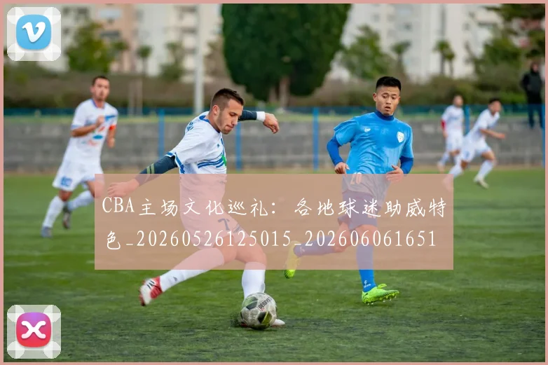 CBA主场文化巡礼：各地球迷助威特色_20260526125015_20260606165136