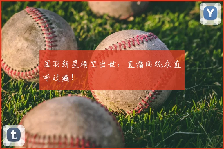 国羽新星横空出世，直播间观众直呼过瘾！