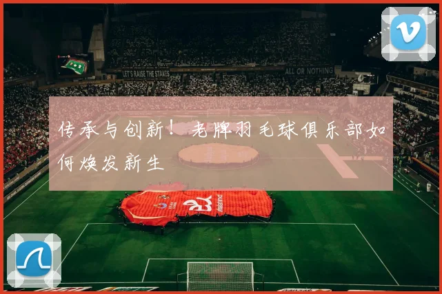 传承与创新！老牌羽毛球俱乐部如何焕发新生