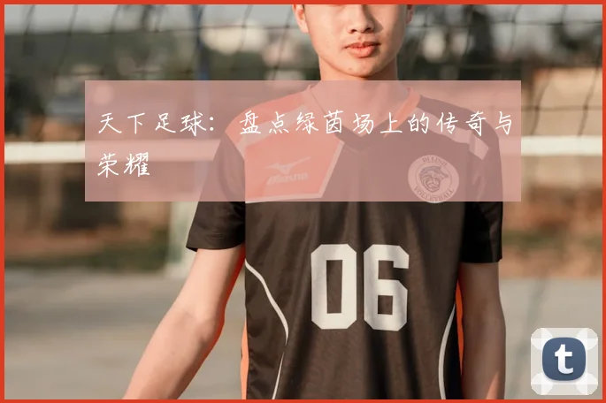 天下足球:盘点绿茵场上的传奇与荣耀