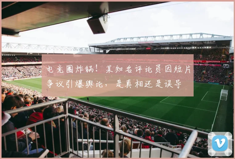 电竞圈炸锅!某知名评论员因短片争议引爆舆论,是真相还是误导